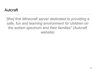 Autcraft
“[the] first Minecraft server dedicated to providing a
safe, fun and learning environment for children on
the autism spectrum and their families” (Autcraft
website)
10
 