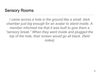 Sensory Rooms
I came across a hole in the ground like a small, dark
chamber just big enough for an avatar to stand inside. A
member informed me that it was built to give them a
“sensory break.” When they went inside and plugged the
top of the hole, their screen would go all black. (field
notes)
16
 