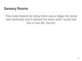 Sensory Rooms
This really helped me today there was a trigger for some
bad memories and it calmed me down wish i could visit
this in real life. (forum)
21
 