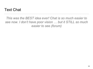 Text Chat
This was the BEST idea ever! Chat is so much easier to
see now. I don’t have poor vision … but it STILL so much
easier to see (forum)
28
 