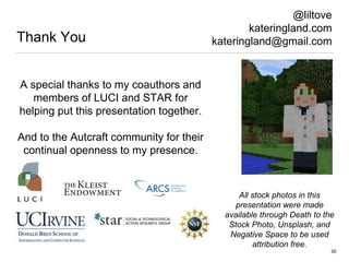 Thank You
30
@liltove
kateringland.com
kateringland@gmail.com
A special thanks to my coauthors and
members of LUCI and STAR for
helping put this presentation together.
And to the Autcraft community for their
continual openness to my presence.
All stock photos in this
presentation were made
available through Death to the
Stock Photo, Unsplash, and
Negative Space to be used
attribution free.
 