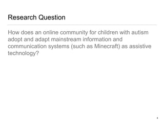 Research Question
How does an online community for children with autism
adopt and adapt mainstream information and
communication systems (such as Minecraft) as assistive
technology?
4
 