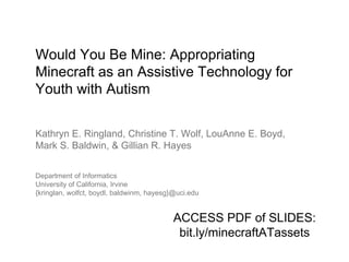 Would You Be Mine: Appropriating
Minecraft as an Assistive Technology for
Youth with Autism
Kathryn E. Ringland, Christine T. Wolf, LouAnne E. Boyd,
Mark S. Baldwin, & Gillian R. Hayes
Department of Informatics
University of California, Irvine
{kringlan, wolfct, boydl, baldwinm, hayesg}@uci.edu
ACCESS PDF of SLIDES:
bit.ly/minecraftATassets
 