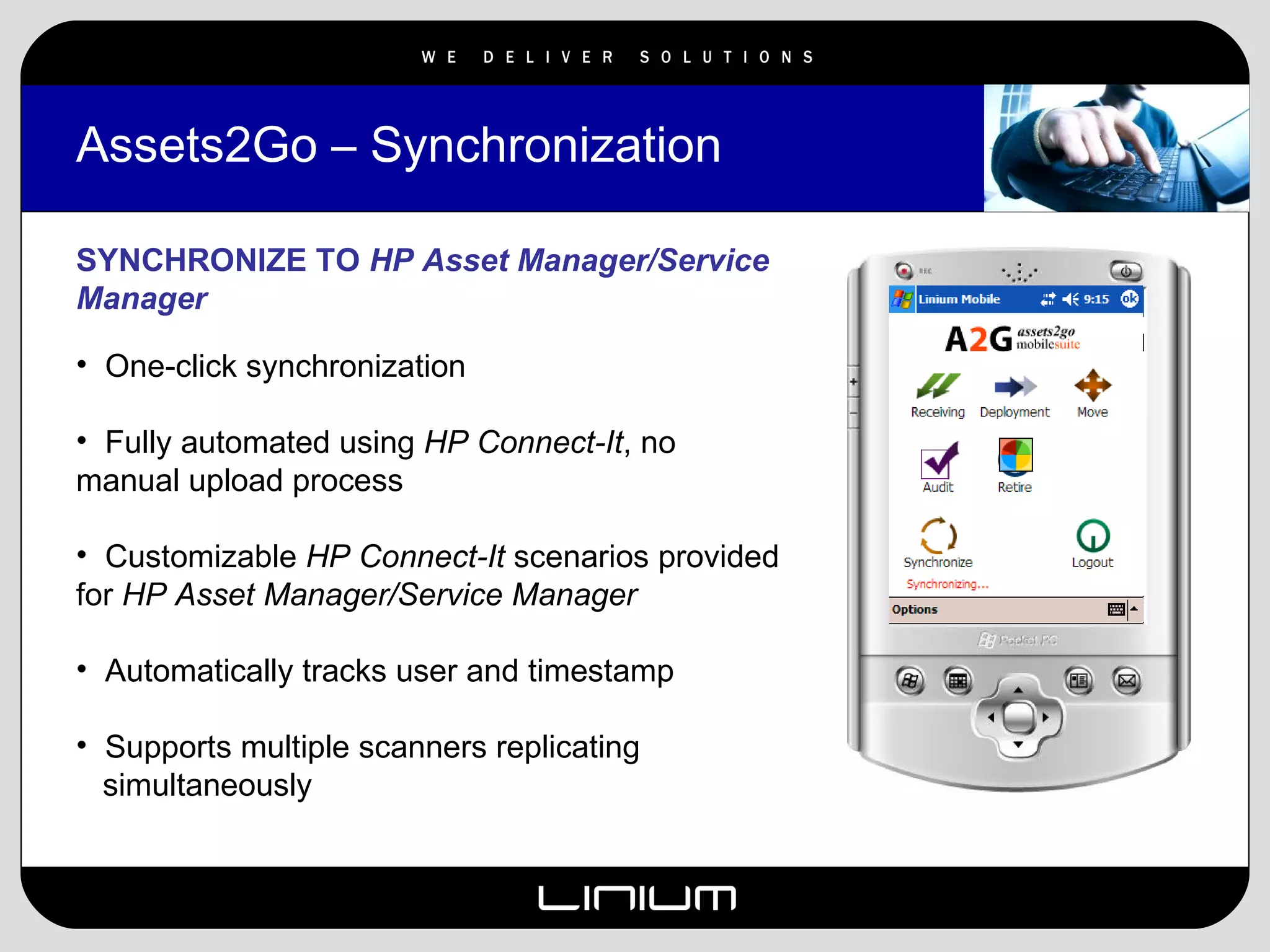 Assets2Go – Synchronization SYNCHRONIZE TO  HP Asset Manager/Service Manager One-click synchronization Fully automated using  HP Connect-It , no manual upload process Customizable  HP Connect-It  scenarios provided for  HP Asset Manager/Service Manager Automatically tracks user and timestamp Supports multiple scanners replicating  simultaneously 