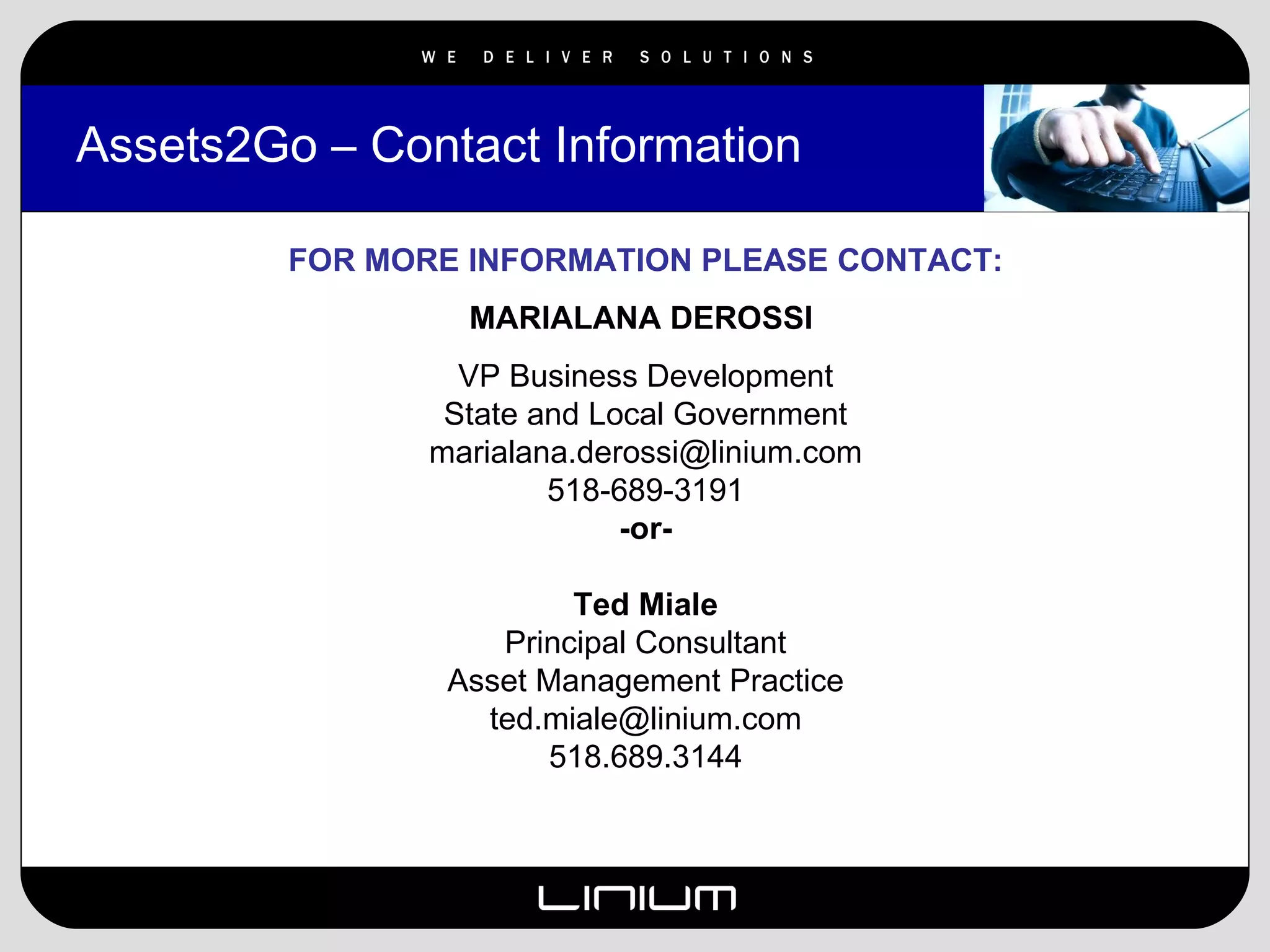 Assets2Go – Contact Information FOR MORE INFORMATION PLEASE CONTACT: MARIALANA DEROSSI   VP Business Development State and Local Government [email_address] 518-689-3191 -or- Ted Miale Principal Consultant Asset Management Practice [email_address] 518.689.3144 
