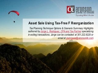 Asset Sale Using Tax-Free F Reorganization
Tax Planning Technique Options & Scenario Summary Highlights
authored by Jorge L. Rodriguez, CPA and Tax Partner specializing
in exiting transactions. Jorge can be contacted at 301.222.8220 or
email at jrodriguez@aronsonllc.com
 