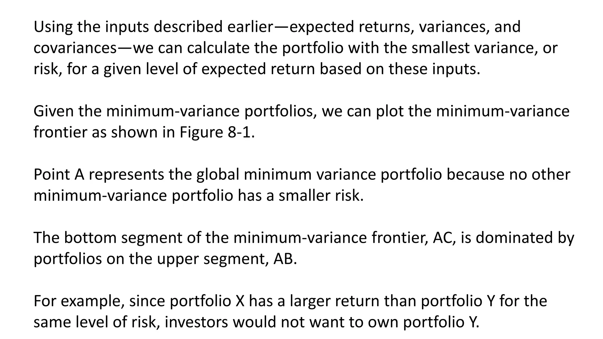Using the inputs described earlier—expected returns, variances, and
covariances—we can calculate the portfolio with the smallest variance, or
risk, for a given level of expected return based on these inputs.
Given the minimum-variance portfolios, we can plot the minimum-variance
frontier as shown in Figure 8-1.
Point A represents the global minimum variance portfolio because no other
minimum-variance portfolio has a smaller risk.
The bottom segment of the minimum-variance frontier, AC, is dominated by
portfolios on the upper segment, AB.
For example, since portfolio X has a larger return than portfolio Y for the
same level of risk, investors would not want to own portfolio Y.
 