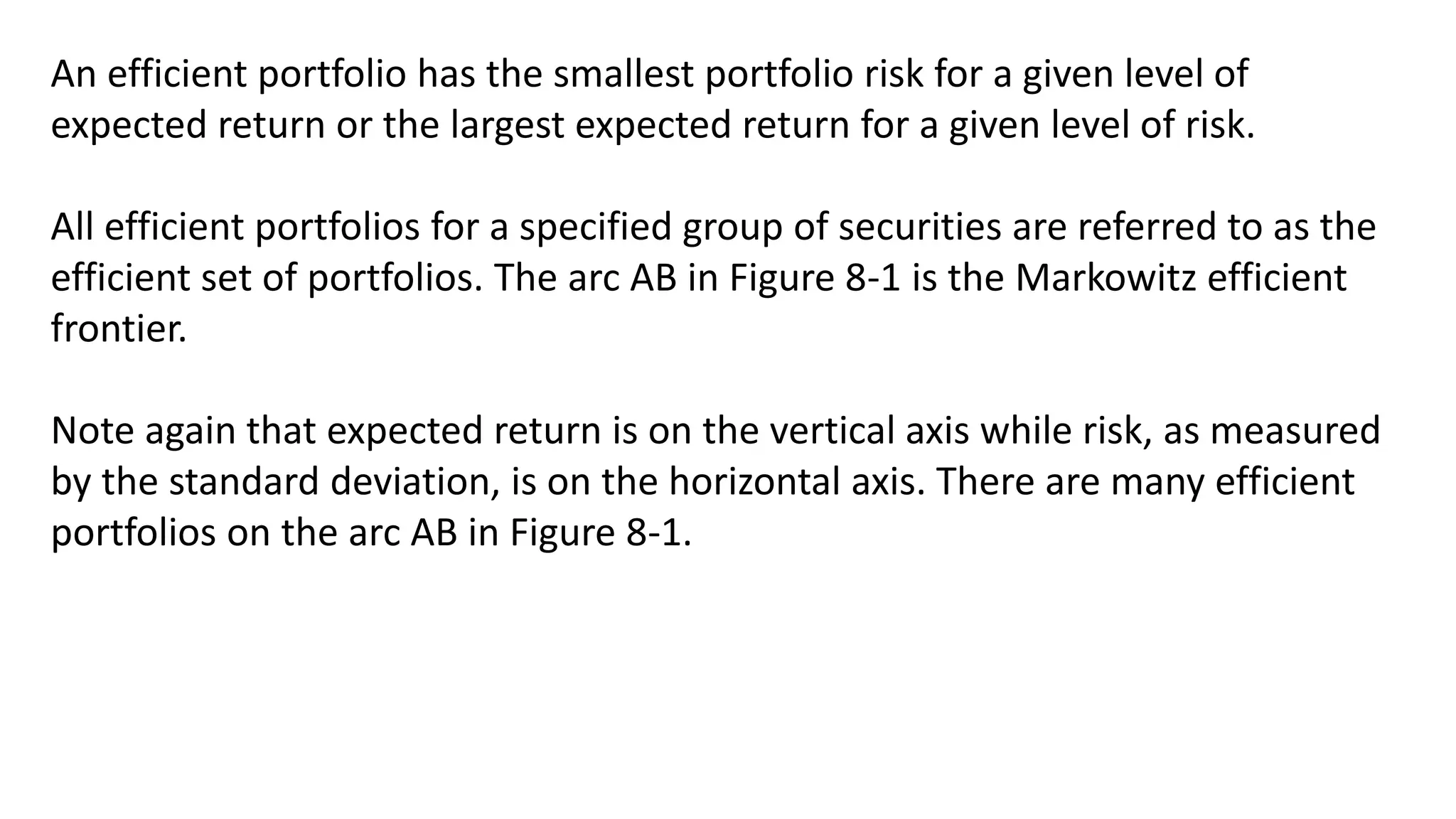 An efficient portfolio has the smallest portfolio risk for a given level of
expected return or the largest expected return for a given level of risk.
All efficient portfolios for a specified group of securities are referred to as the
efficient set of portfolios. The arc AB in Figure 8-1 is the Markowitz efficient
frontier.
Note again that expected return is on the vertical axis while risk, as measured
by the standard deviation, is on the horizontal axis. There are many efficient
portfolios on the arc AB in Figure 8-1.
 