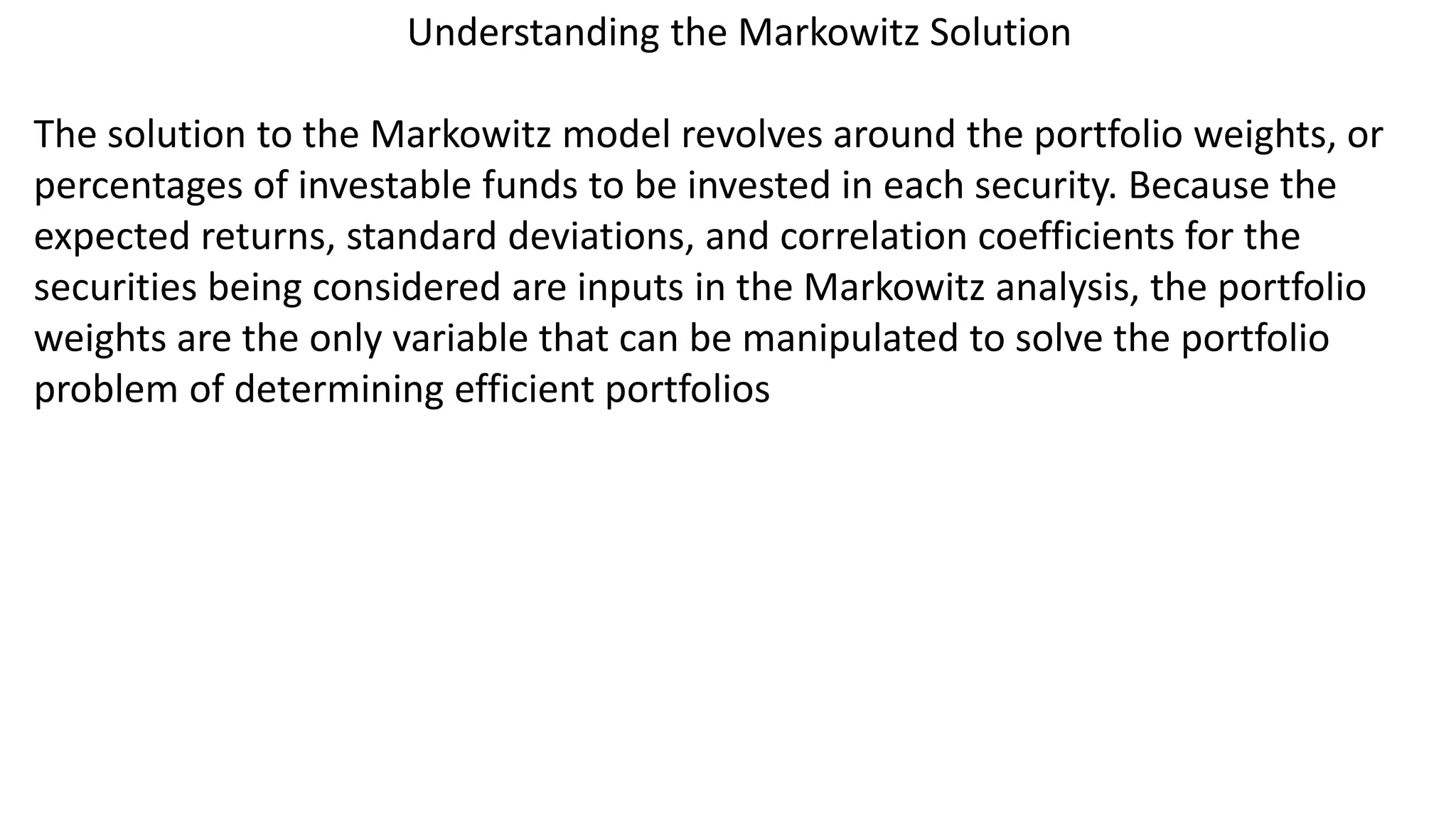 Understanding the Markowitz Solution
The solution to the Markowitz model revolves around the portfolio weights, or
percentages of investable funds to be invested in each security. Because the
expected returns, standard deviations, and correlation coefficients for the
securities being considered are inputs in the Markowitz analysis, the portfolio
weights are the only variable that can be manipulated to solve the portfolio
problem of determining efficient portfolios
 