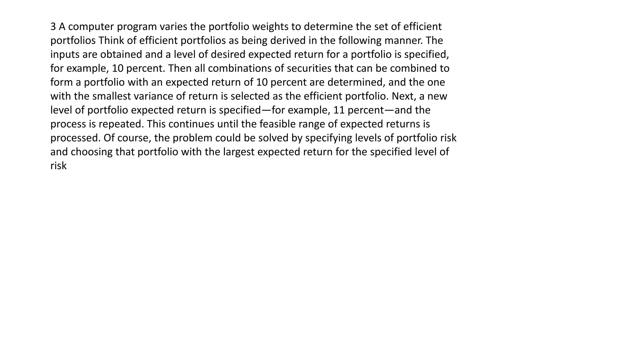 3 A computer program varies the portfolio weights to determine the set of efficient
portfolios Think of efficient portfolios as being derived in the following manner. The
inputs are obtained and a level of desired expected return for a portfolio is specified,
for example, 10 percent. Then all combinations of securities that can be combined to
form a portfolio with an expected return of 10 percent are determined, and the one
with the smallest variance of return is selected as the efficient portfolio. Next, a new
level of portfolio expected return is specified—for example, 11 percent—and the
process is repeated. This continues until the feasible range of expected returns is
processed. Of course, the problem could be solved by specifying levels of portfolio risk
and choosing that portfolio with the largest expected return for the specified level of
risk
 