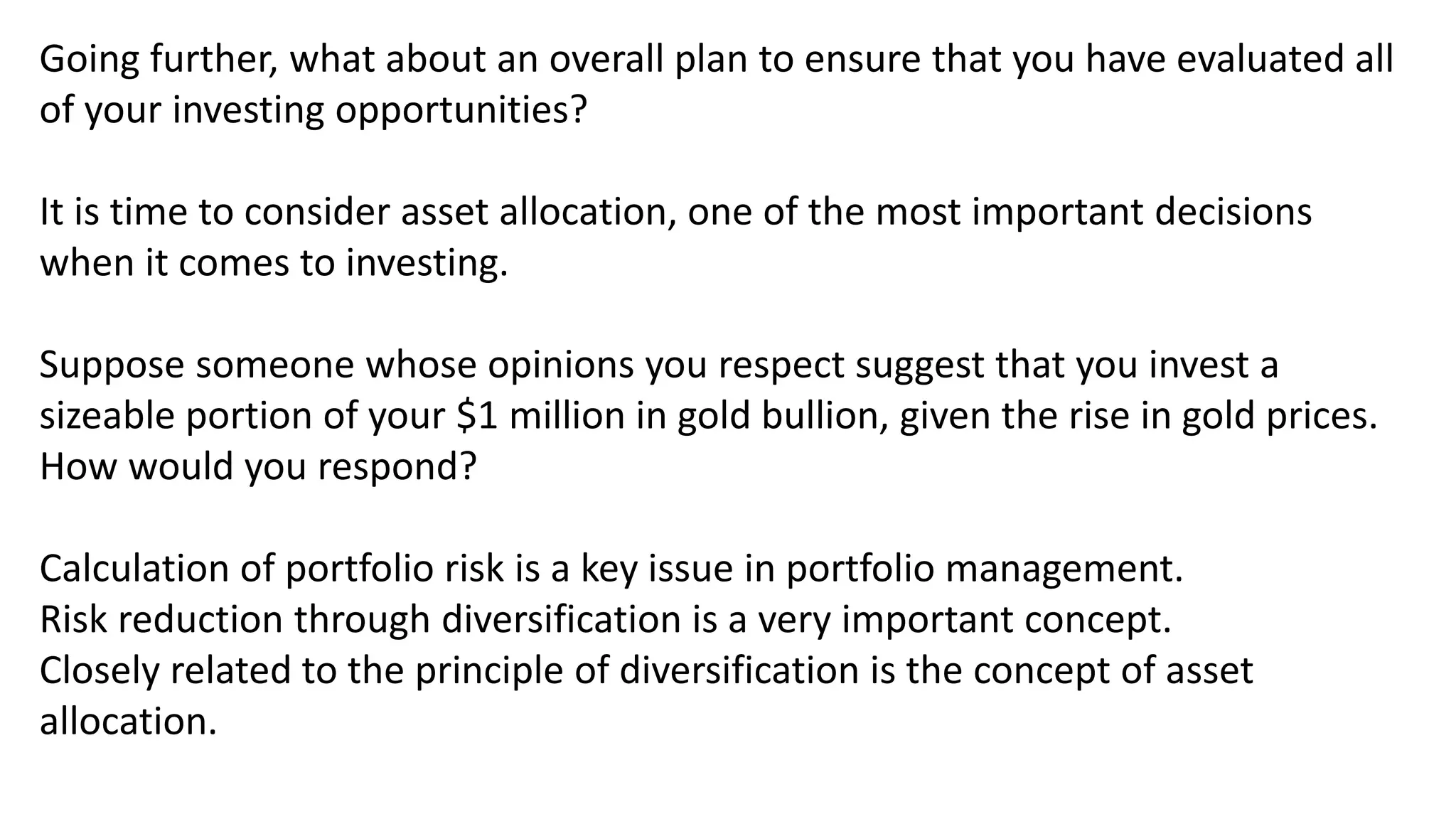 Going further, what about an overall plan to ensure that you have evaluated all
of your investing opportunities?
It is time to consider asset allocation, one of the most important decisions
when it comes to investing.
Suppose someone whose opinions you respect suggest that you invest a
sizeable portion of your $1 million in gold bullion, given the rise in gold prices.
How would you respond?
Calculation of portfolio risk is a key issue in portfolio management.
Risk reduction through diversification is a very important concept.
Closely related to the principle of diversification is the concept of asset
allocation.
 