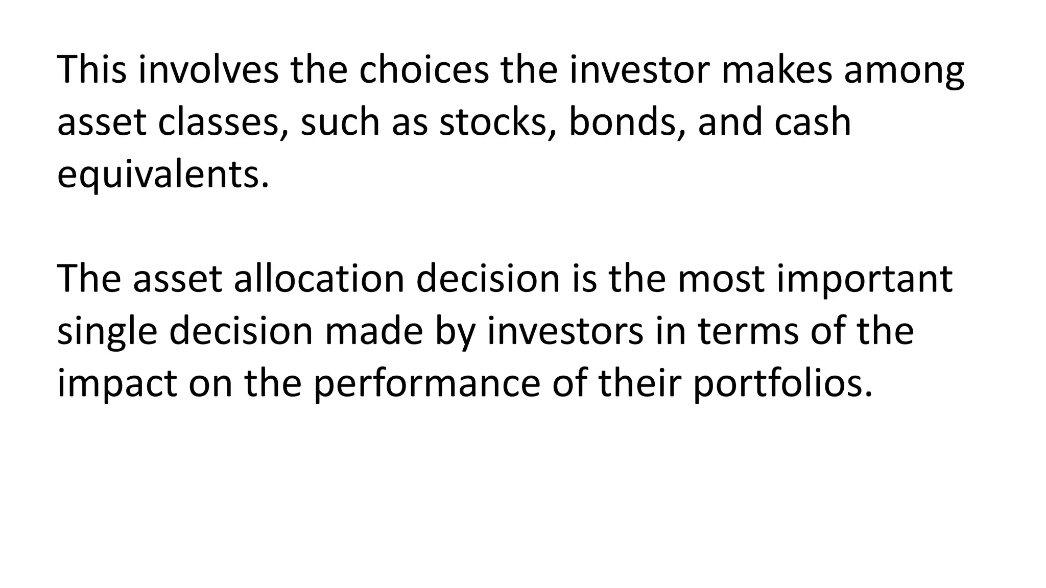 This involves the choices the investor makes among
asset classes, such as stocks, bonds, and cash
equivalents.
The asset allocation decision is the most important
single decision made by investors in terms of the
impact on the performance of their portfolios.
 