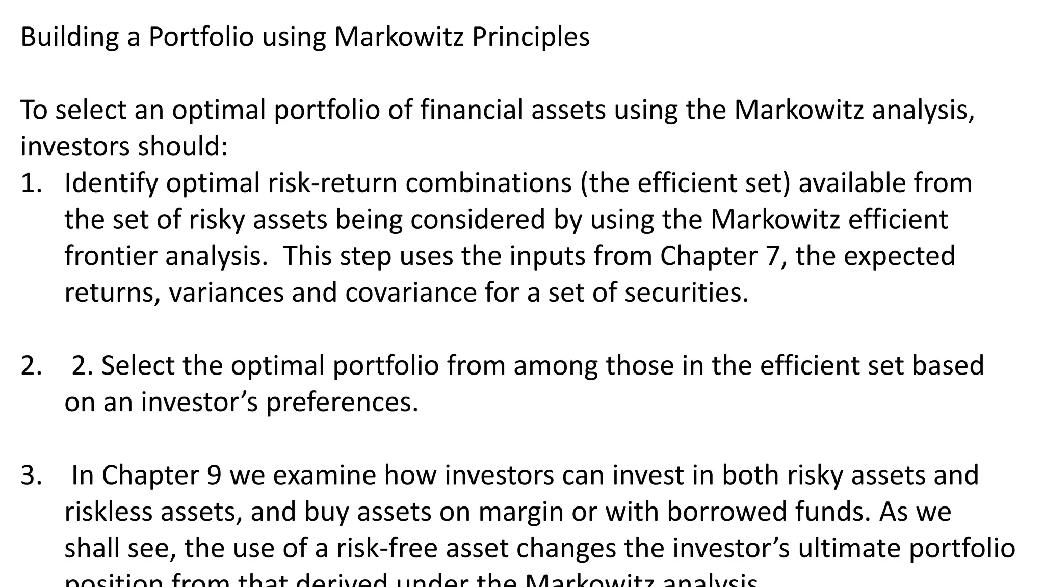 Building a Portfolio using Markowitz Principles
To select an optimal portfolio of financial assets using the Markowitz analysis,
investors should:
1. Identify optimal risk-return combinations (the efficient set) available from
the set of risky assets being considered by using the Markowitz efficient
frontier analysis. This step uses the inputs from Chapter 7, the expected
returns, variances and covariance for a set of securities.
2. 2. Select the optimal portfolio from among those in the efficient set based
on an investor’s preferences.
3. In Chapter 9 we examine how investors can invest in both risky assets and
riskless assets, and buy assets on margin or with borrowed funds. As we
shall see, the use of a risk-free asset changes the investor’s ultimate portfolio
 