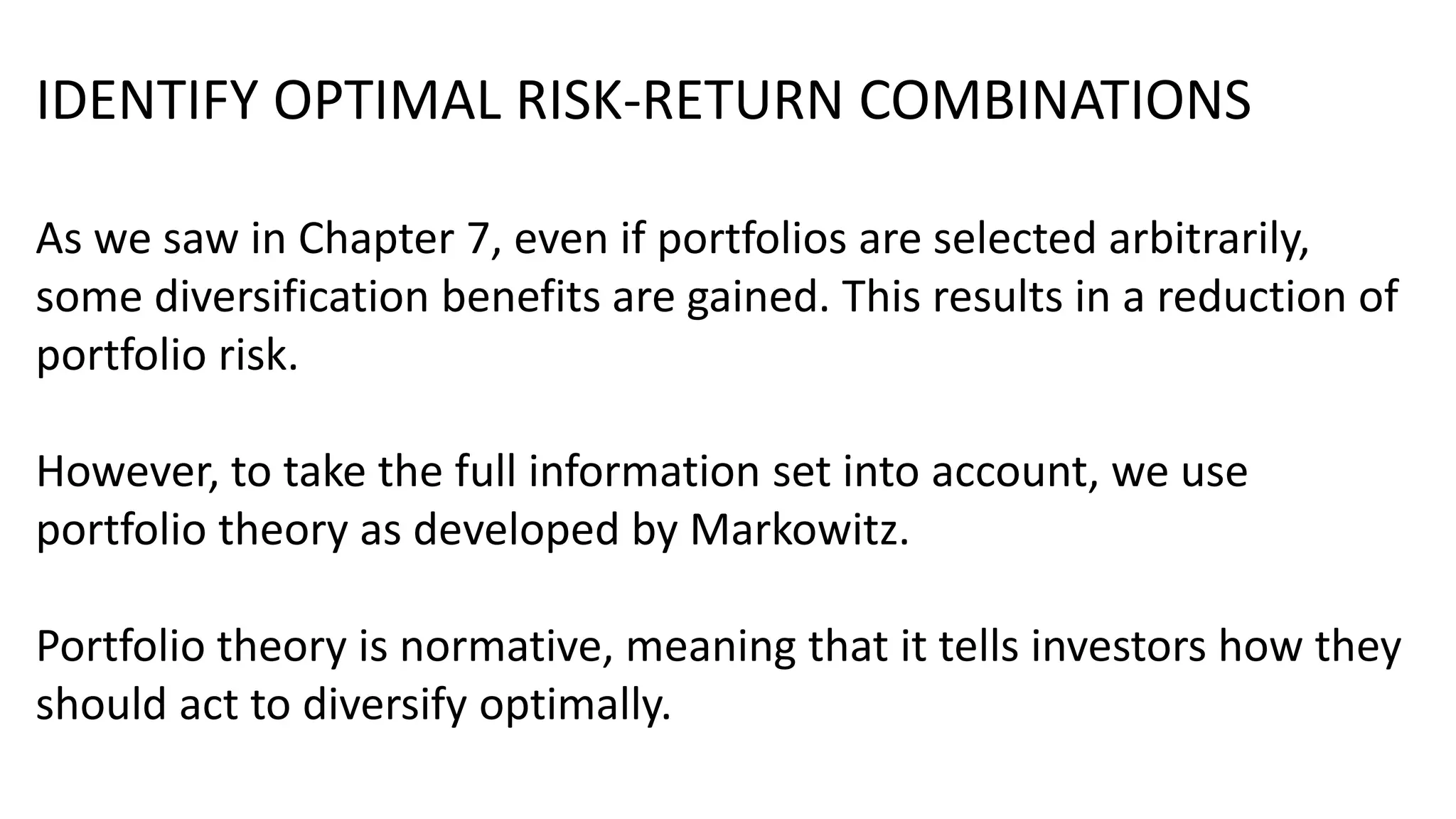 IDENTIFY OPTIMAL RISK-RETURN COMBINATIONS
As we saw in Chapter 7, even if portfolios are selected arbitrarily,
some diversification benefits are gained. This results in a reduction of
portfolio risk.
However, to take the full information set into account, we use
portfolio theory as developed by Markowitz.
Portfolio theory is normative, meaning that it tells investors how they
should act to diversify optimally.
 