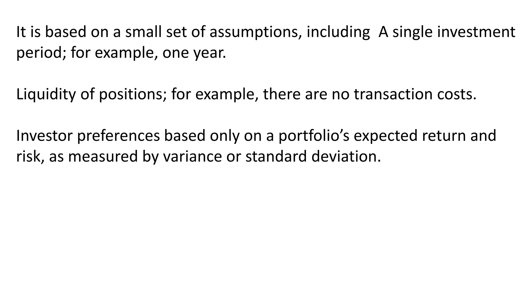 It is based on a small set of assumptions, including A single investment
period; for example, one year.
Liquidity of positions; for example, there are no transaction costs.
Investor preferences based only on a portfolio’s expected return and
risk, as measured by variance or standard deviation.
 
