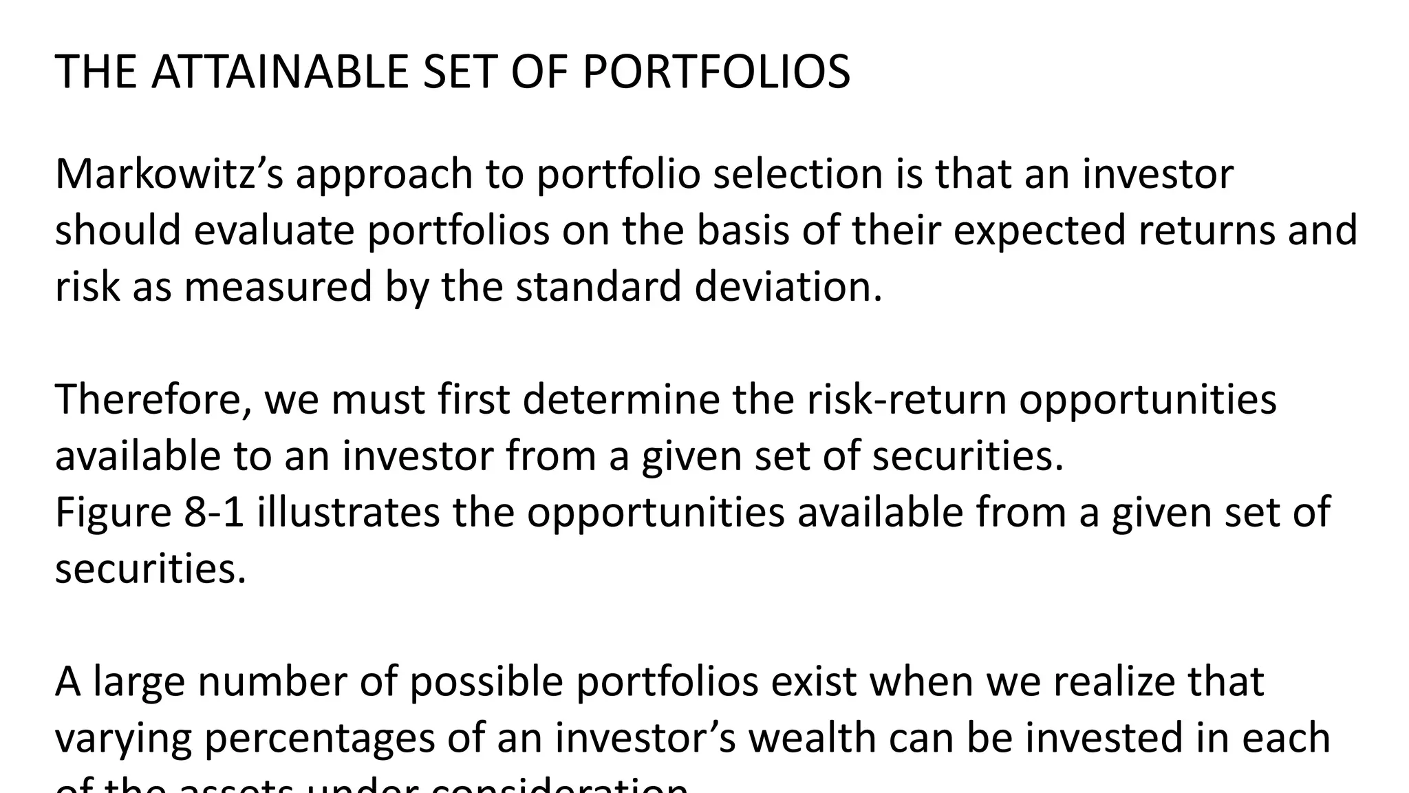 THE ATTAINABLE SET OF PORTFOLIOS
Markowitz’s approach to portfolio selection is that an investor
should evaluate portfolios on the basis of their expected returns and
risk as measured by the standard deviation.
Therefore, we must first determine the risk-return opportunities
available to an investor from a given set of securities.
Figure 8-1 illustrates the opportunities available from a given set of
securities.
A large number of possible portfolios exist when we realize that
varying percentages of an investor’s wealth can be invested in each
 