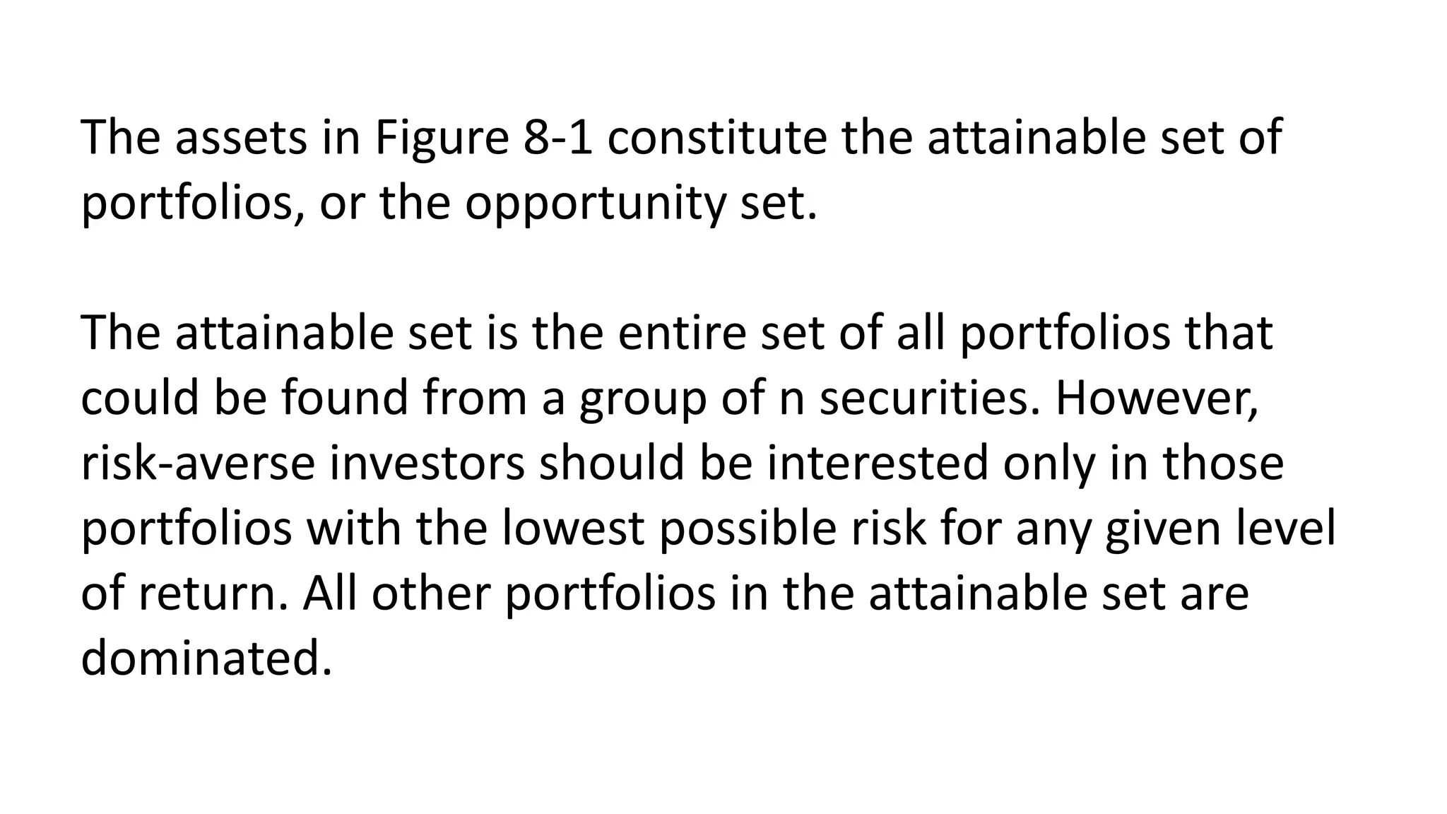 The assets in Figure 8-1 constitute the attainable set of
portfolios, or the opportunity set.
The attainable set is the entire set of all portfolios that
could be found from a group of n securities. However,
risk-averse investors should be interested only in those
portfolios with the lowest possible risk for any given level
of return. All other portfolios in the attainable set are
dominated.
 
