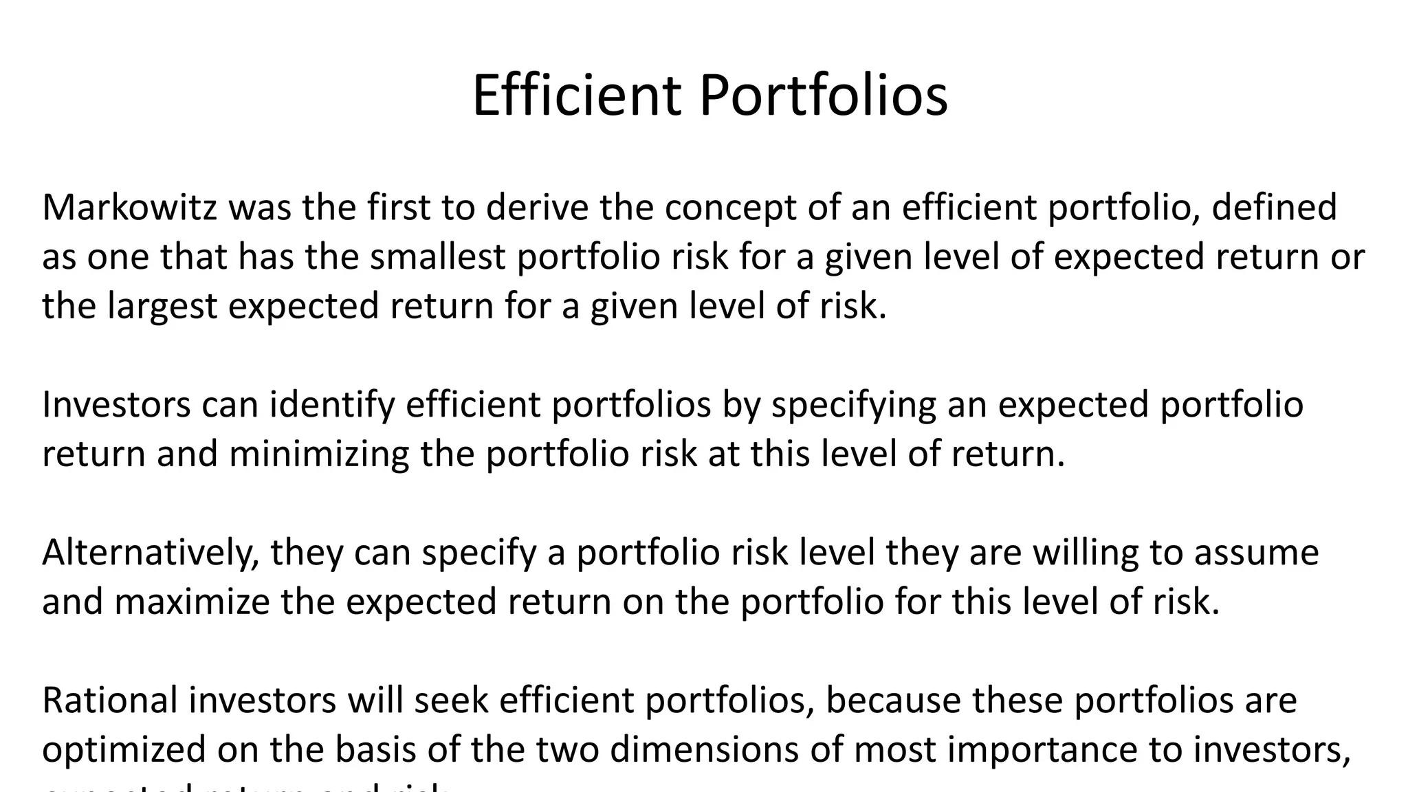 Efficient Portfolios
Markowitz was the first to derive the concept of an efficient portfolio, defined
as one that has the smallest portfolio risk for a given level of expected return or
the largest expected return for a given level of risk.
Investors can identify efficient portfolios by specifying an expected portfolio
return and minimizing the portfolio risk at this level of return.
Alternatively, they can specify a portfolio risk level they are willing to assume
and maximize the expected return on the portfolio for this level of risk.
Rational investors will seek efficient portfolios, because these portfolios are
optimized on the basis of the two dimensions of most importance to investors,
 