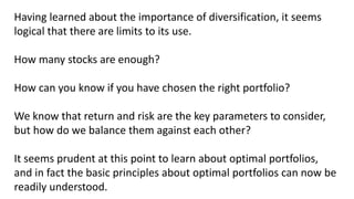 Having learned about the importance of diversification, it seems
logical that there are limits to its use.
How many stocks are enough?
How can you know if you have chosen the right portfolio?
We know that return and risk are the key parameters to consider,
but how do we balance them against each other?
It seems prudent at this point to learn about optimal portfolios,
and in fact the basic principles about optimal portfolios can now be
readily understood.
 