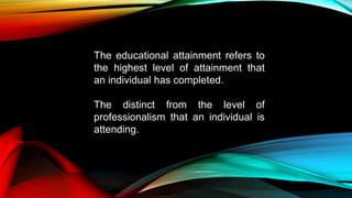 The educational attainment refers to
the highest level of attainment that
an individual has completed.
The distinct from the level of
professionalism that an individual is
attending.
 