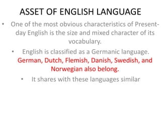 ASSET OF ENGLISH LANGUAGE
• One of the most obvious characteristics of Present-
day English is the size and mixed character of its
vocabulary.
• English is classified as a Germanic language.
German, Dutch, Flemish, Danish, Swedish, and
Norwegian also belong.
• It shares with these languages similar
 