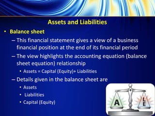Assets and Liabilities
• Balance sheet
– This financial statement gives a view of a business
financial position at the end of its financial period
– The view highlights the accounting equation (balance
sheet equation) relationship
• Assets = Capital (Equity)+ Liabilities
– Details given in the balance sheet are
• Assets
• Liabilities
• Capital (Equity)
 