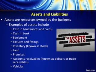 Assets and Liabilities
• Assets are resources owned by the business
– Examples of assets include
• Cash in hand (notes and coins)
• Cash in bank
• Equipment
• Fixtures and fittings
• Inventory (known as stock)
• Land
• Premises
• Accounts receivables (known as debtors or trade
receivables)
• Vehicles
 