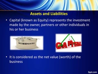 Assets and Liabilities
• Capital (known as Equity) represents the investment
made by the owner, partners or other individuals in
his or her business
• It is considered as the net value (worth) of the
business
 