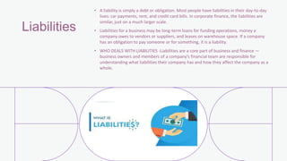 Liabilities
• A liability is simply a debt or obligation. Most people have liabilities in their day-to-day
lives: car payments, rent, and credit card bills. In corporate finance, the liabilities are
similar, just on a much larger scale.
• Liabilities for a business may be long-term loans for funding operations, money a
company owes to vendors or suppliers, and leases on warehouse space. If a company
has an obligation to pay someone or for something, it is a liability.
• WHO DEALS WITH LIABILITIES -Liabilities are a core part of business and finance —
business owners and members of a company’s financial team are responsible for
understanding what liabilities their company has and how they affect the company as a
whole.
 