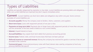 Types of Liabilities
Liabilities are typically categorized by expiration or due date: current liabilities are pressing debts and obligations,
while non-current liabilities are important but don’t require immediate action.
Current - Current liabilities are short-term debts and obligations due within one year. Some common
examples of current liabilities are:
• Accounts payable: Money the company owes to lenders, clients, customers, and suppliers
• Short-term loans: Loans with repayment periods of one year or less
• Payments on long-term debt: Payments due on larger loans with repayment periods of more than one year,
and the remainder of the loan owed is listed as a non-current liability
• Interest: Unpaid interest on loans
• Accrued liabilities: Any unpaid short-term debts from previous accounting periods
• Income taxes: Federal, state, and local income taxes that have not been paid yet
• Deferred revenue or unearned revenue: Money the company has received for goods or services it has not yet
provided to the customer
• Commercial paper: Unsecured promissory notes with fixed interest rates used by companies to fund very
pressing liabilities like payroll
 