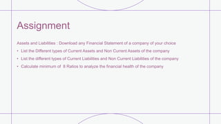 Assignment
Assets and Liabilities : Download any Financial Statement of a company of your choice
• List the Different types of Current Assets and Non Current Assets of the company
• List the different types of Current Liabilities and Non Current Liabilities of the company
• Calculate minimum of 8 Ratios to analyze the financial health of the company
 