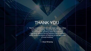 THANK YOU
• “Money is defined as a two-way street: you are either
earning or spending. However, many in life are
accustomed to spending rather than earning.
Spending without earning defines a life of deficit
which builds an empire of liabilities to the detriment
of asset building.”
― Oscar Bimpong
 