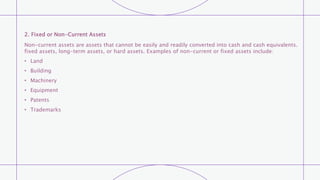 2. Fixed or Non-Current Assets
Non-current assets are assets that cannot be easily and readily converted into cash and cash equivalents.
fixed assets, long-term assets, or hard assets. Examples of non-current or fixed assets include:
• Land
• Building
• Machinery
• Equipment
• Patents
• Trademarks
 