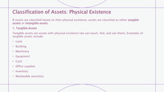 Classification of Assets: Physical Existence
If assets are classified based on their physical existence, assets are classified as either tangible
assets or intangible assets.
1. Tangible Assets
Tangible assets are assets with physical existence (we can touch, feel, and see them). Examples of
tangible assets include:
• Land
• Building
• Machinery
• Equipment
• Cash
• Office supplies
• Inventory
• Marketable securities
 