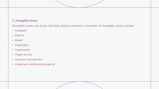 2. Intangible Assets
Intangible assets are assets that lack physical existence. Examples of intangible assets include:
• Goodwill
• Patents
• Brand
• Copyrights
• Trademarks
• Trade secrets
• Licenses and permits
• Corporate intellectual property
 