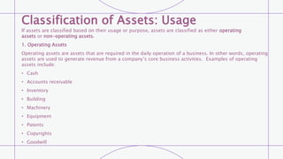 Classification of Assets: Usage
If assets are classified based on their usage or purpose, assets are classified as either operating
assets or non-operating assets.
1. Operating Assets
Operating assets are assets that are required in the daily operation of a business. In other words, operating
assets are used to generate revenue from a company’s core business activities. Examples of operating
assets include:
• Cash
• Accounts receivable
• Inventory
• Building
• Machinery
• Equipment
• Patents
• Copyrights
• Goodwill
 