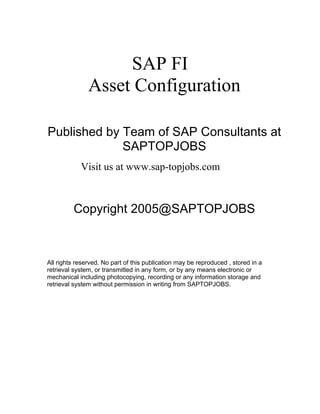SAP FI
Asset Configuration
Published by Team of SAP Consultants at
SAPTOPJOBS
Visit us at www.sap-topjobs.com
Copyright 2005@SAPTOPJOBS
All rights reserved. No part of this publication may be reproduced , stored in a
retrieval system, or transmitted in any form, or by any means electronic or
mechanical including photocopying, recording or any information storage and
retrieval system without permission in writing from SAPTOPJOBS.
 