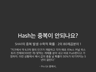 Hash는 중복이 안되나요? 
SHA1의 중복 발생 수학적 확률 : 2의 80제곱분의 1 
“지구에서 약 6.5억 명의 인구가 개발하고 각자 매초 리눅스 커널 히스 
토리 전체와(100만 개) 맞먹는 개체를 쏟아 내고 바로 Push한다고 가 
정하자. 이런 상황에서 해시 값의 충돌 날 확률이 50%가 되기까지는 5 
년이 걸린다.” 
- Pro Git 중에서.. 
 