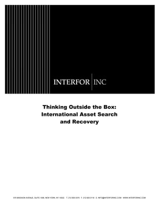 Thinking Outside the Box:
International Asset Search
and Recovery
575 MADISON AVENUE, SUITE 1006, NEW YORK, NY 10022 T. 212 605 0375 F. 212 605 0118 E. INFO@INTERFORINC.COM WWW.INTERFORINC.COM
 