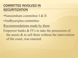 COMMITTEE INVOLVED IN
SECURITIZATION
•Narasimham committee I & II
•Andhyarujina committee
Recommendations made by them
Empower banks & FI’s to take the possession of
  the assets & to sell them without the intervention
  of the court, was enacted.
 