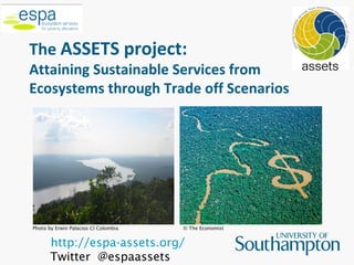 The ASSETS project:
Attaining Sustainable Services from
Ecosystems through Trade off Scenarios




Photo by Erwin Palacios CI Colombia   © The Economist


       http://espa-assets.org/
       Twitter @espaassets
 