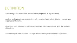 DEFINITION
Accounting is a fundamental tool in the development of organizations.
Analyze and evaluate the economic results obtained a certain institution, company or
organization handles.
Also plans and collects control procedures to establish compliance with the business
objectives.
Another important function is the register and classify the company's operations.
 