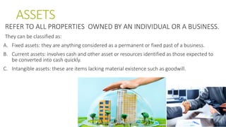 ASSETS
REFER TO ALL PROPERTIES OWNED BY AN INDIVIDUAL OR A BUSINESS.
They can be classified as:
A. Fixed assets: they are anything considered as a permanent or fixed past of a business.
B. Current assets: involves cash and other asset or resources identified as those expected to
be converted into cash quickly.
C. Intangible assets: these are items lacking material existence such as goodwill.
 