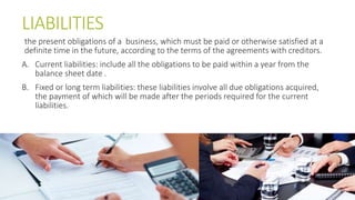 LIABILITIES
the present obligations of a business, which must be paid or otherwise satisfied at a
definite time in the future, according to the terms of the agreements with creditors.
A. Current liabilities: include all the obligations to be paid within a year from the
balance sheet date .
B. Fixed or long term liabilities: these liabilities involve all due obligations acquired,
the payment of which will be made after the periods required for the current
liabilities.
 