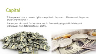 Capital
This represents the economic rights or equities in the assets of business of the person
or persons who own it .
The amount of capital, furthermore, results from deducting total liabilities and
withdrawals from total assets plus profits.
 