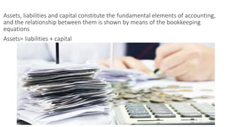 Assets, liabilities and capital constitute the fundamental elements of accounting,
and the relationship between them is shown by means of the bookkeeping
equations
Assets= liabilities + capital
 