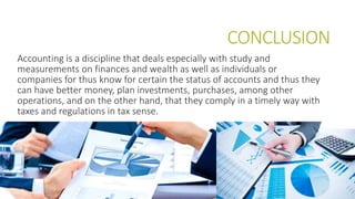 CONCLUSION
Accounting is a discipline that deals especially with study and
measurements on finances and wealth as well as individuals or
companies for thus know for certain the status of accounts and thus they
can have better money, plan investments, purchases, among other
operations, and on the other hand, that they comply in a timely way with
taxes and regulations in tax sense.
 