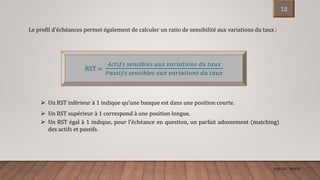 ENCGK - MOFB
Le profil d’échéances permet également de calculer un ratio de sensibilité aux variations du taux :
RST =
𝐴𝑐𝑡𝑖𝑓𝑠 𝑠𝑒𝑛𝑠𝑖𝑏𝑙𝑒𝑠 𝑎𝑢𝑥 𝑣𝑎𝑟𝑖𝑎𝑡𝑖𝑜𝑛𝑠 𝑑𝑢 𝑡𝑎𝑢𝑥
𝑃𝑎𝑠𝑠𝑖𝑓𝑠 𝑠𝑒𝑛𝑠𝑖𝑏𝑙𝑒𝑠 𝑎𝑢𝑥 𝑣𝑎𝑟𝑖𝑎𝑡𝑖𝑜𝑛𝑠 𝑑𝑢 𝑡𝑎𝑢𝑥
 Un RST inférieur à 1 indique qu’une banque est dans une position courte.
 Un RST supérieur à 1 correspond à une position longue.
 Un RST égal à 1 indique, pour l’échéance en question, un parfait adossement (matching)
des actifs et passifs.
12
 