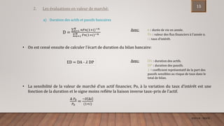 ENCGK - MOFB
2. Les évaluations en valeur de marché:
D = 𝑛=1
𝑁 𝑛𝐹𝑛(1+𝑖)−𝑛
𝑛=1
𝑁 𝐹𝑛(1+𝑖)−𝑛
Avec: n : durée de vie en année.
Fn : valeur des flux financiers à l’année n.
i : taux d’intérêt.
• On est censé ensuite de calculer l’écart de duration du bilan bancaire:
ED = DA - 𝜆 DP Avec: DA : duration des actifs.
DP : duration des passifs.
𝜆 ∶ coefficient représentatif de la part des
passifs sensibles au risque de taux dans le
total de bilan.
• La sensibilité de la valeur de marché d’un actif financier, Po, à la variation du taux d’intérêt est une
fonction de la duration et le signe moins reflète la liaison inverse taux–prix de l’actif.
Δ 𝑃0
𝑃0
=
−𝐷 Δ𝑖
(1+𝑖)
a) Duration des actifs et passifs bancaires
15
 