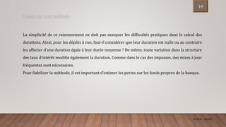 ENCGK - MOFB
La simplicité de ce raisonnement ne doit pas masquer les difficultés pratiques dans le calcul des
durations. Ainsi, pour les dépôts à vue, faut-il considérer que leur duration est nulle ou au contraire
les affecter d’une duration égale à leur durée moyenne ? De même, toute variation dans la structure
des taux d’intérêt modifie également la duration. Comme dans le cas des impasses, des mises à jour
fréquentes sont nécessaires.
Pour fiabiliser la méthode, il est important d’estimer les pertes sur les fonds propres de la banque.
Limites de cette méthode :
18
 